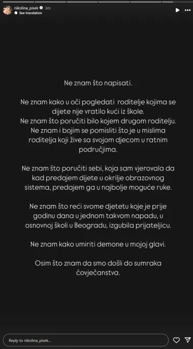&quot;Ne znam kako u oči pogledati roditelje kojima se dijete nije vratilo kući iz škole. Ne znam što poručiti bilo kojem drugom roditelju. Ne znam i bojim se pomisliti što je u mislima roditelja koji žive sa svojom djecom u ratnim područjima&quot;, započela je Nikolina na Instagramu.

&quot;Ne znam što poručiti sebi, koja sam vjerovala da kad predajem dijete u okrilje obrazovnog sistema, predajem ga u najbolje moguće ruke. Ne znam što reći svome djetetu koje je prije godinu dana u jednom takvom napadu u osnovnoj školi u Beogradu, izgubilo prijateljicu. Ne znam kako umiriti demone u mojoj glavi, osim što znam da smo došli do sumraka čovječanstva&quot;, zaključila je voditeljica Nikolina Pišek.